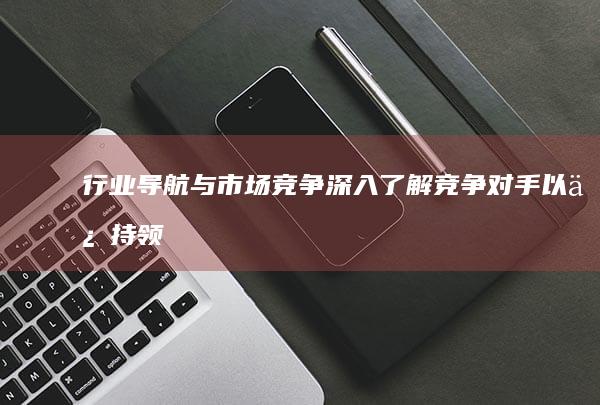 行业导航与市场竞争：深入了解竞争对手以保持领先 (行业导航与市场的关系)