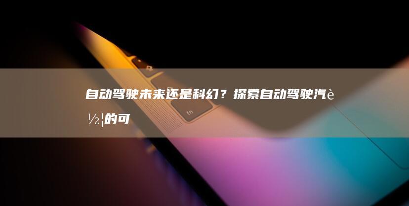 自动驾驶：未来还是科幻？探索自动驾驶汽车的可能性和局限性 (自动驾驶未来发展前景)